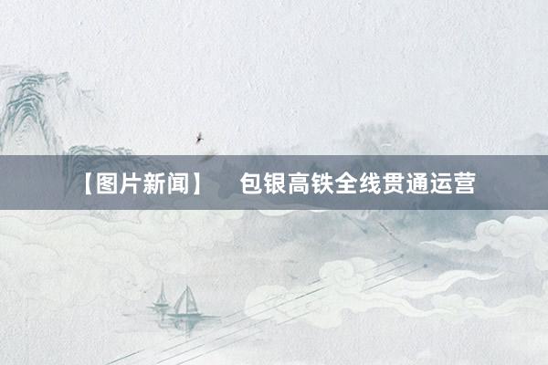 【图片新闻】 包银高铁全线贯通运营